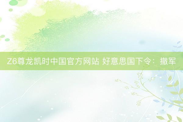 Z6尊龙凯时中国官方网站 好意思国下令：撤军