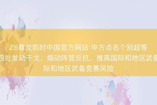 Z6尊龙凯时中国官方网站 中方点名个别超等核大国：四处发动干戈、煽动阵营反抗，推高国际和地区武备竞赛风险