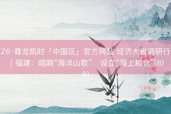 Z6·尊龙凯时「中国区」官方网站 经济大省调研行｜福建：唱响“海洋山歌”   设立“海上粮仓”(8)