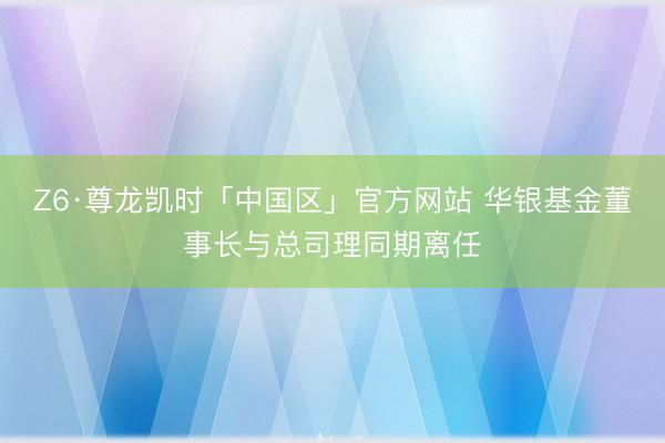 Z6·尊龙凯时「中国区」官方网站 华银基金董事长与总司理同期离任