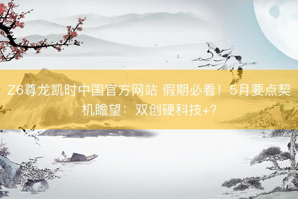 Z6尊龙凯时中国官方网站 假期必看！5月要点契机瞻望：双创硬科技+？