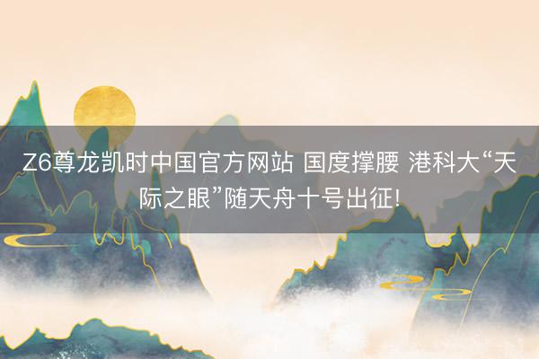 Z6尊龙凯时中国官方网站 国度撑腰 港科大“天际之眼”随天舟十号出征!