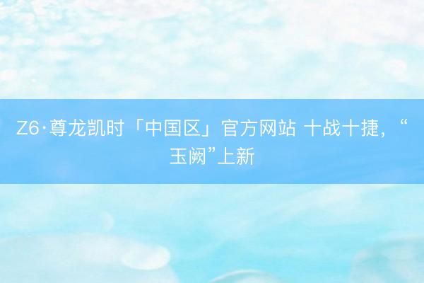 Z6·尊龙凯时「中国区」官方网站 十战十捷，“玉阙”上新