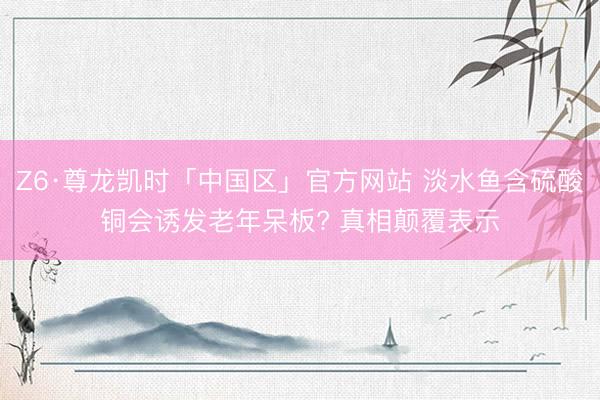 Z6·尊龙凯时「中国区」官方网站 淡水鱼含硫酸铜会诱发老年呆板? 真相颠覆表示