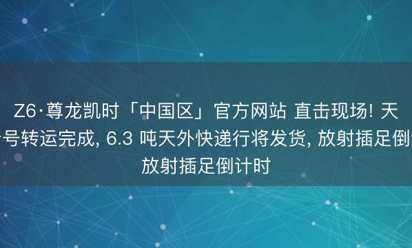 Z6·尊龙凯时「中国区」官方网站 直击现场! 天舟十号转运完成， 6.3 吨天外快递行将发货， 放射插足倒计时