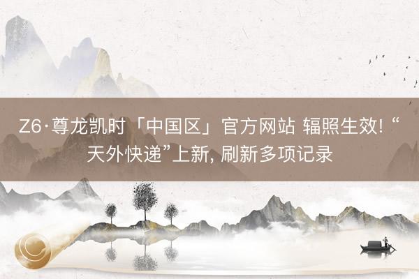 Z6·尊龙凯时「中国区」官方网站 辐照生效! “天外快递”上新， 刷新多项记录