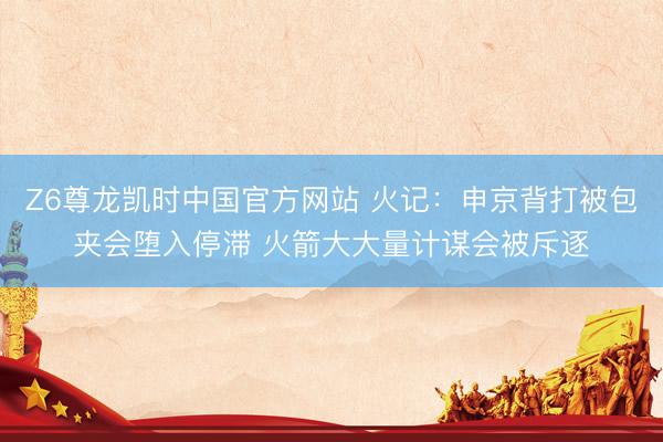 Z6尊龙凯时中国官方网站 火记：申京背打被包夹会堕入停滞 火箭大大量计谋会被斥逐