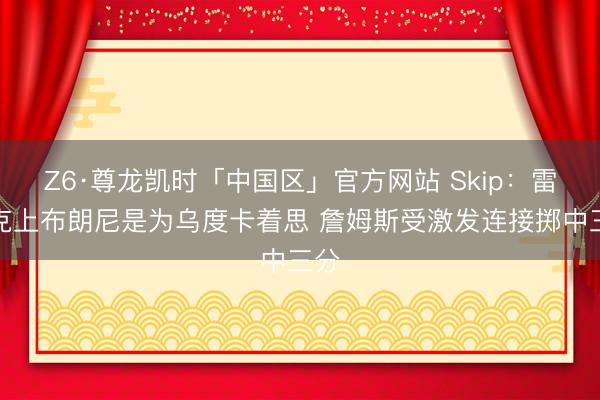 Z6·尊龙凯时「中国区」官方网站 Skip：雷迪克上布朗尼是为乌度卡着思 詹姆斯受激发连接掷中三分