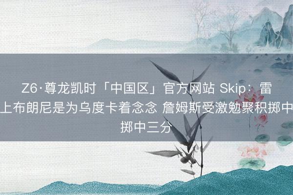 Z6·尊龙凯时「中国区」官方网站 Skip：雷迪克上布朗尼是为乌度卡着念念 詹姆斯受激勉聚积掷中三分