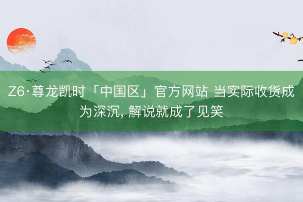 Z6·尊龙凯时「中国区」官方网站 当实际收货成为深沉， 解说就成了见笑