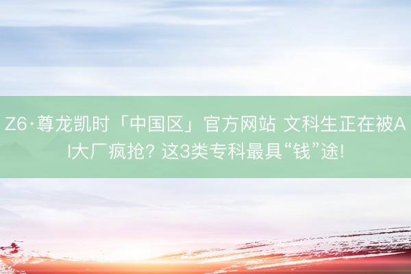 Z6·尊龙凯时「中国区」官方网站 文科生正在被AI大厂疯抢? 这3类专科最具“钱”途!