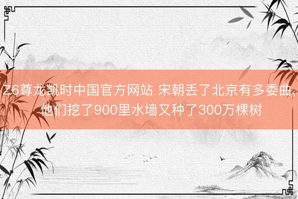 Z6尊龙凯时中国官方网站 宋朝丢了北京有多委曲， 他们挖了900里水墙又种了300万棵树
