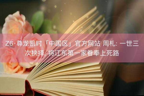 Z6·尊龙凯时「中国区」官方网站 周札: 一世三次抉择, 将江东第一家眷奉上死路