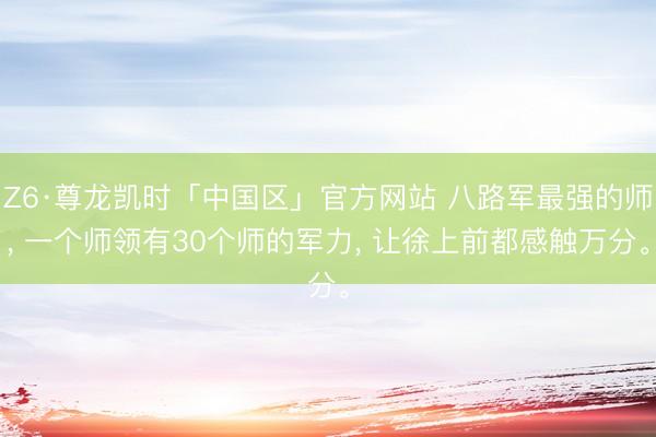 Z6·尊龙凯时「中国区」官方网站 八路军最强的师， 一个师领有30个师的军力， 让徐上前都感触万分。