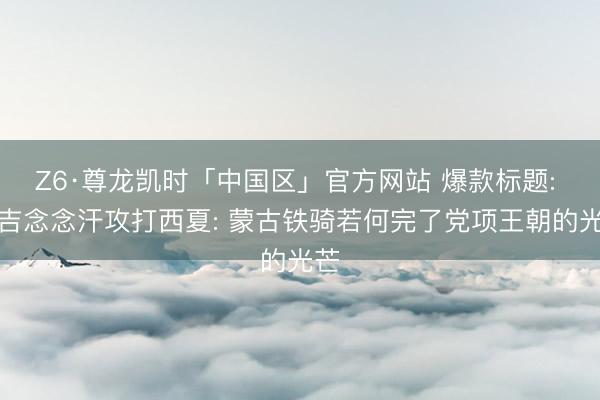 Z6·尊龙凯时「中国区」官方网站 爆款标题: 成吉念念汗攻打西夏: 蒙古铁骑若何完了党项王朝的光芒