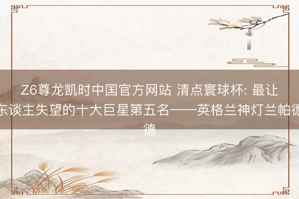 Z6尊龙凯时中国官方网站 清点寰球杯: 最让东谈主失望的十大巨星第五名——英格兰神灯兰帕德