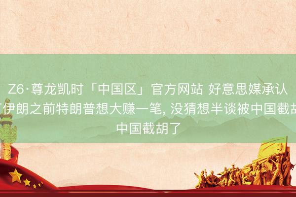 Z6·尊龙凯时「中国区」官方网站 好意思媒承认: 打伊朗之前特朗普想大赚一笔, 没猜想半谈被中国截胡了