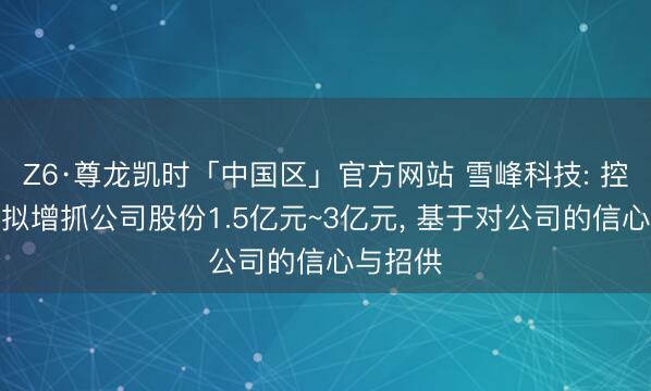 Z6·尊龙凯时「中国区」官方网站 雪峰科技: 控股鞭策拟增抓公司股份1.5亿元~3亿元， 基于对公司的信心与招供