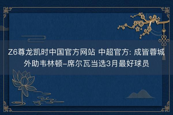 Z6尊龙凯时中国官方网站 中超官方: 成皆蓉城外助韦林顿-席尔瓦当选3月最好球员