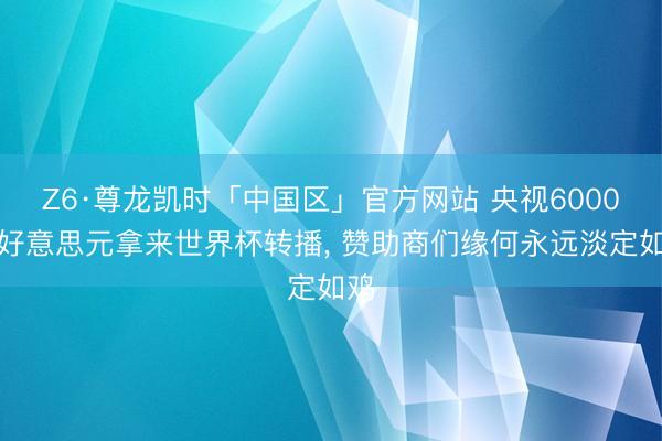 Z6·尊龙凯时「中国区」官方网站 央视6000万好意思元拿来世界杯转播， 赞助商们缘何永远淡定如鸡