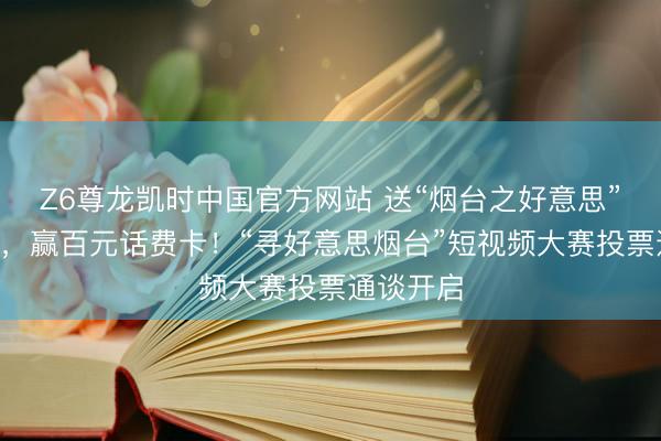 Z6尊龙凯时中国官方网站 送“烟台之好意思”C位出谈，赢百元话费卡！“寻好意思烟台”短视频大赛投票通谈开启