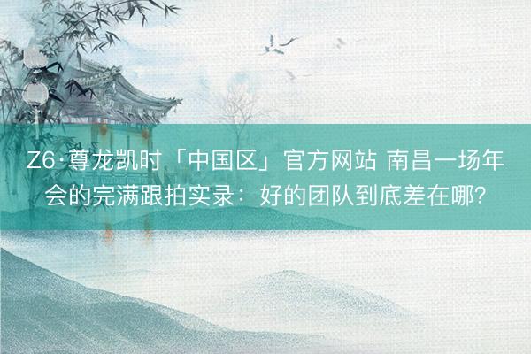 Z6·尊龙凯时「中国区」官方网站 南昌一场年会的完满跟拍实录：好的团队到底差在哪？