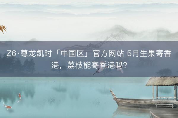 Z6·尊龙凯时「中国区」官方网站 5月生果寄香港,荔枝能寄香港吗?