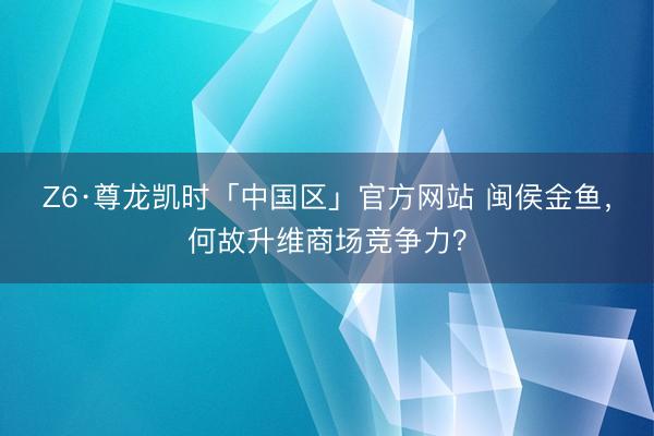 Z6·尊龙凯时「中国区」官方网站 闽侯金鱼，何故升维商场竞争力？