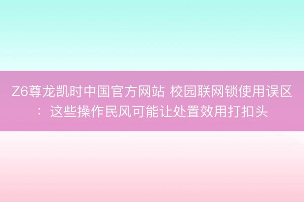 Z6尊龙凯时中国官方网站 校园联网锁使用误区：这些操作民风可能让处置效用打扣头