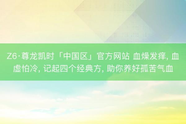 Z6·尊龙凯时「中国区」官方网站 血燥发痒， 血虚怕冷， 记起四个经典方， 助你养好孤苦气血