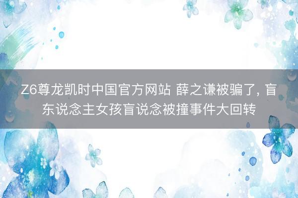 Z6尊龙凯时中国官方网站 薛之谦被骗了， 盲东说念主女孩盲说念被撞事件大回转
