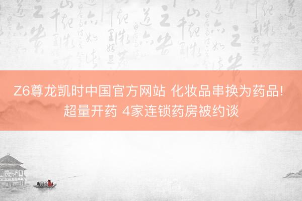 Z6尊龙凯时中国官方网站 化妆品串换为药品! 超量开药 4家连锁药房被约谈