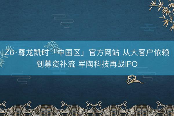 Z6·尊龙凯时「中国区」官方网站 从大客户依赖到募资补流 军陶科技再战IPO