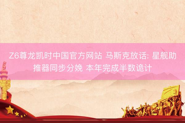 Z6尊龙凯时中国官方网站 马斯克放话: 星舰助推器同步分娩 本年完成半数诡计