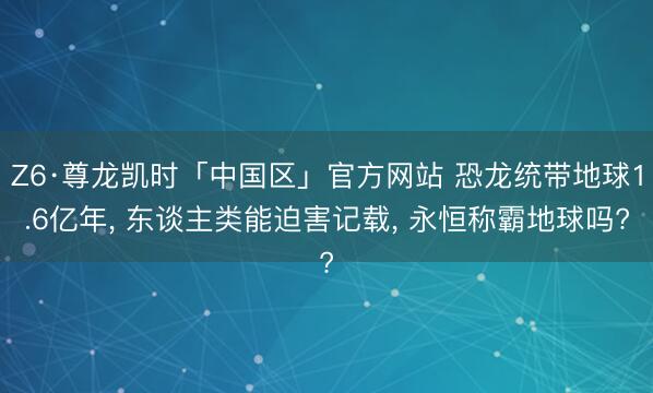 Z6·尊龙凯时「中国区」官方网站 恐龙统带地球1.6亿年， 东谈主类能迫害记载， 永恒称霸地球吗?