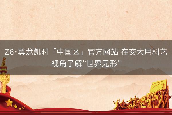 Z6·尊龙凯时「中国区」官方网站 在交大用科艺视角了解“世界无形”