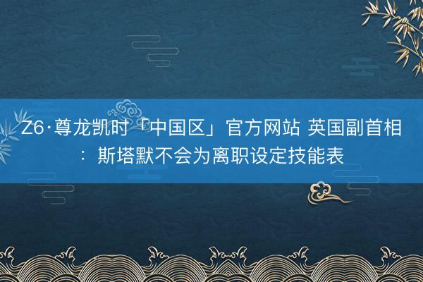 Z6·尊龙凯时「中国区」官方网站 英国副首相：斯塔默不会为离职设定技能表