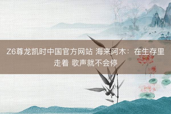 Z6尊龙凯时中国官方网站 海来阿木：在生存里走着 歌声就不会停