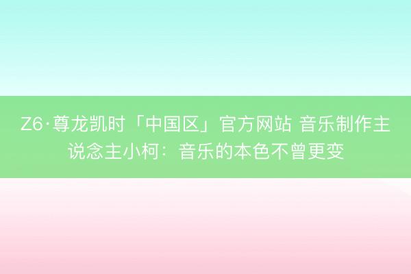 Z6·尊龙凯时「中国区」官方网站 音乐制作主说念主小柯：音乐的本色不曾更变