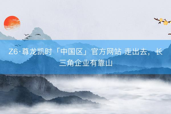 Z6·尊龙凯时「中国区」官方网站 走出去，长三角企业有靠山