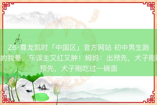 Z6·尊龙凯时「中国区」官方网站 初中男生跑完800米蓦的我晕，东谈主又红又肿！姆妈：出预先，犬子刚吃过一碗面