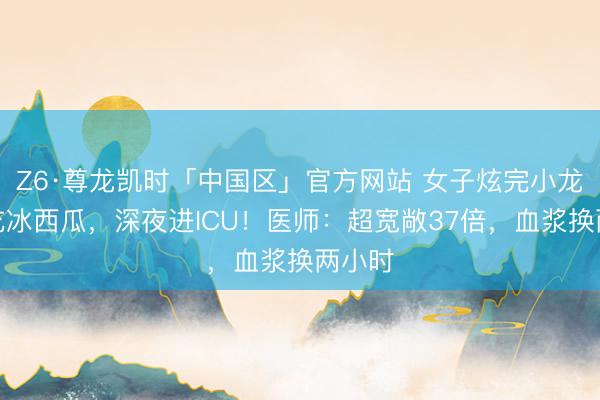 Z6·尊龙凯时「中国区」官方网站 女子炫完小龙虾又吃冰西瓜,深夜进ICU!医师:超宽敞37倍,血浆换两小时