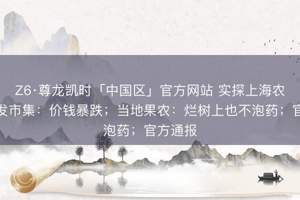 Z6·尊龙凯时「中国区」官方网站 实探上海农产物批发市集:价钱暴跌;当地果农:烂树上也不泡药;官方通报