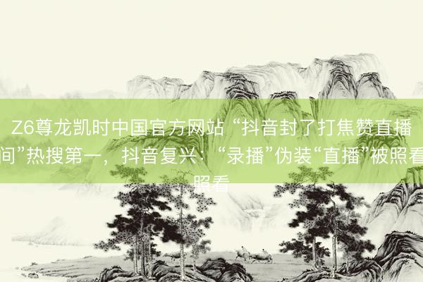 Z6尊龙凯时中国官方网站 “抖音封了打焦赞直播间”热搜第一，抖音复兴：“录播”伪装“直播”被照看