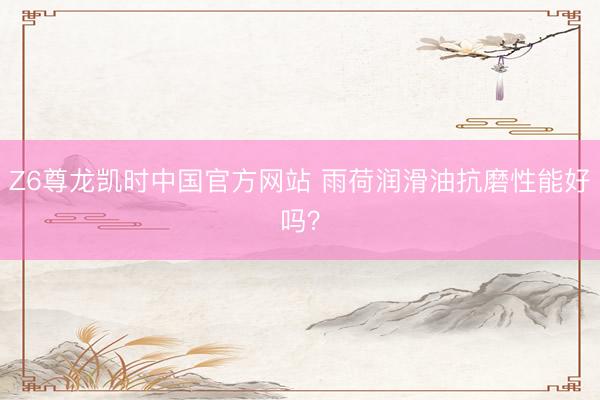 Z6尊龙凯时中国官方网站 雨荷润滑油抗磨性能好吗？