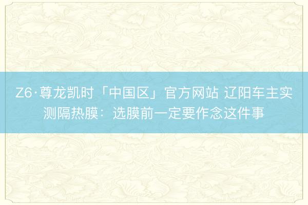 Z6·尊龙凯时「中国区」官方网站 辽阳车主实测隔热膜：选膜前一定要作念这件事