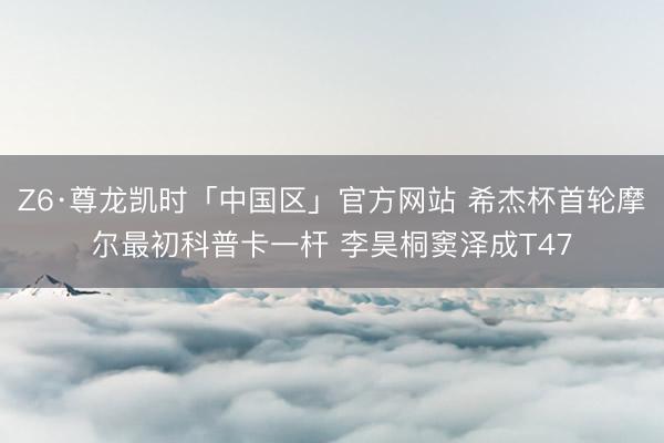Z6·尊龙凯时「中国区」官方网站 希杰杯首轮摩尔最初科普卡一杆 李昊桐窦泽成T47