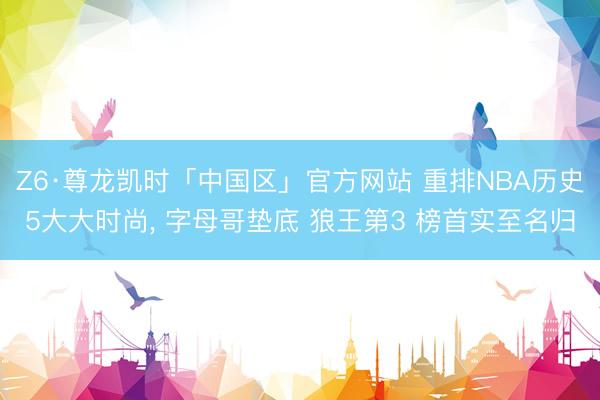 Z6·尊龙凯时「中国区」官方网站 重排NBA历史5大大时尚， 字母哥垫底 狼王第3 榜首实至名归
