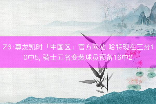 Z6·尊龙凯时「中国区」官方网站 哈特现在三分10中5， 骑士五名变装球员预备16中2