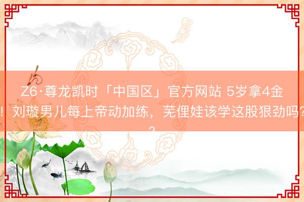 Z6·尊龙凯时「中国区」官方网站 5岁拿4金！刘璇男儿每上帝动加练，芜俚娃该学这股狠劲吗？